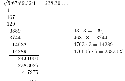 \begin{tabular}{c@{}r@{}r@{}c@{}c@{}c}<br />
\multicolumn{5}{l}{$\sqrt{5 ` 67 ` 89.32 ` 1}$}&$=238.30\ldots$\<br />
\ \ 4 & & & & &\<br />
\cline{1-3}<br />
\ \ 1 & 67 & & & &\<br />
\ \ 1 & 29 & & & &\<br />
\cline{1-4}<br />
\ \ & 38 & 89 & & &\<br />
\ \ & 37 & 44 & & &\<br />
\cline{2-5}<br />
\ \ & 1 & 45 & 32 & &\<br />
\ \ & 1 & 42 & 89 & &\<br />
\cline{2-5}<br />
\ \ & & 2 & 43 & 1000 &\<br />
\ \ & & 2 & 38 & 3025 &\<br />
\cline{3-5}<br />
\ \ & & & 4 & 7975 &\<br />
\ \ & & & & $\ldots$ &<br />
\end{tabular}<br />
\begin{array}{l}<br />
43\cdot3=129,\<br />
468\cdot8=3744,\<br />
4763\cdot3=14289,\<br />
476605\cdot5=2383025.<br />
\end{array} \begin{tabular}{c@{}r@{}r@{}c@{}c@{}c}<br />\multicolumn{5}{l}{$\sqrt{5 ` 67 ` 89.32 ` 1}$}&$=238.30\ldots$\<br />\ \ 4 & & & & &\<br />\cline{1-3}<br />\ \ 1 & 67 & & & &\<br />\ \ 1 & 29 & & & &\<br />\cline{1-4}<br />\ \ & 38 & 89 & & &\<br />\ \ & 37 & 44 & & &\<br />\cline{2-5}<br />\ \ & 1 & 45 & 32 & &\<br />\ \ & 1 & 42 & 89 & &\<br />\cline{2-5}<br />\ \ & & 2 & 43 & 1000 &\<br />\ \ & & 2 & 38 & 3025 &\<br />\cline{3-5}<br />\ \ & & & 4 & 7975 &\<br />\ \ & & & & $\ldots$ &<br />\end{tabular}<br />\begin{array}{l}<br />43\cdot3=129,\<br />468\cdot8=3744,\<br />4763\cdot3=14289,\<br />476605\cdot5=2383025.<br />\end{array}