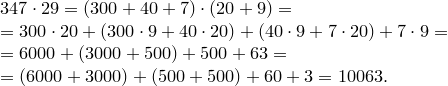 \begin{array}{l}<br />
347\cdot29=(300+40+7)\cdot(20+9)=\<br />
=300\cdot20+(300\cdot9+40\cdot20)+(40\cdot9+7\cdot20)+7\cdot9=\<br />
=6000+(3000+500)+500+63=\<br />
=(6000+3000)+(500+500)+60+3=10063.<br />
\end{array} \begin{array}{l}<br />347\cdot29=(300+40+7)\cdot(20+9)=\<br />=300\cdot20+(300\cdot9+40\cdot20)+(40\cdot9+7\cdot20)+7\cdot9=\<br />=6000+(3000+500)+500+63=\<br />=(6000+3000)+(500+500)+60+3=10063.<br />\end{array}
